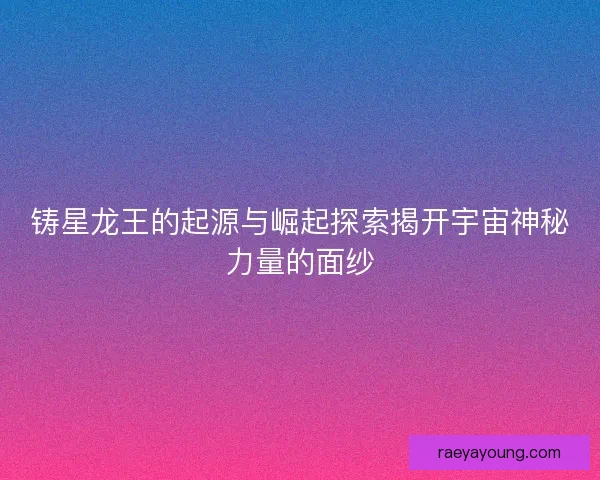 铸星龙王的起源与崛起探索揭开宇宙神秘力量的面纱