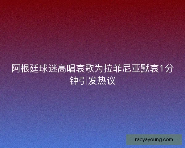 阿根廷球迷高唱哀歌为拉菲尼亚默哀1分钟引发热议